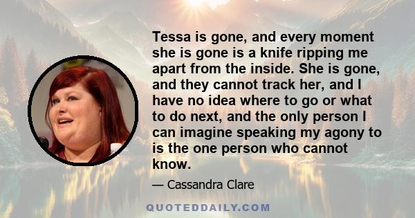 Tessa is gone, and every moment she is gone is a knife ripping me apart from the inside. She is gone, and they cannot track her, and I have no idea where to go or what to do next, and the only person I can imagine