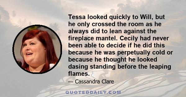 Tessa looked quickly to Will, but he only crossed the room as he always did to lean against the fireplace mantel. Cecily had never been able to decide if he did this because he was perpetually cold or because he thought 