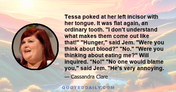 Tessa poked at her left incisor with her tongue. It was flat again, an ordinary tooth. I don't understand what makes them come out like that! Hunger, said Jem. Were you think about blood? No. Were you thinking about