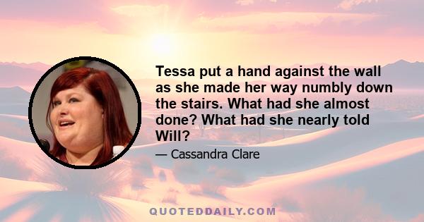 Tessa put a hand against the wall as she made her way numbly down the stairs. What had she almost done? What had she nearly told Will?