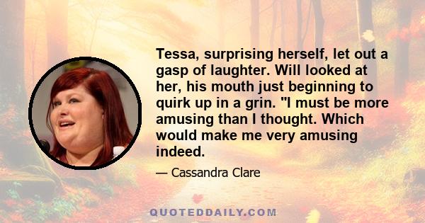 Tessa, surprising herself, let out a gasp of laughter. Will looked at her, his mouth just beginning to quirk up in a grin. I must be more amusing than I thought. Which would make me very amusing indeed.