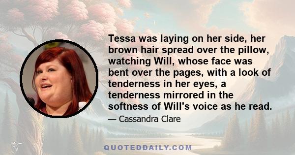 Tessa was laying on her side, her brown hair spread over the pillow, watching Will, whose face was bent over the pages, with a look of tenderness in her eyes, a tenderness mirrored in the softness of Will's voice as he