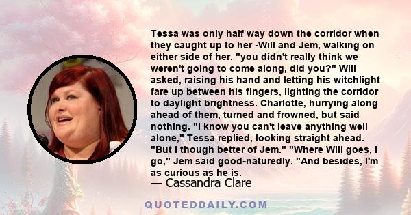 Tessa was only half way down the corridor when they caught up to her -Will and Jem, walking on either side of her. you didn't really think we weren't going to come along, did you? Will asked, raising his hand and