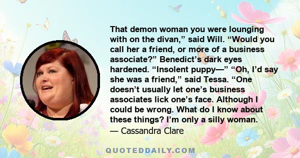 That demon woman you were lounging with on the divan,” said Will. “Would you call her a friend, or more of a business associate?” Benedict’s dark eyes hardened. “Insolent puppy—” “Oh, I’d say she was a friend,” said