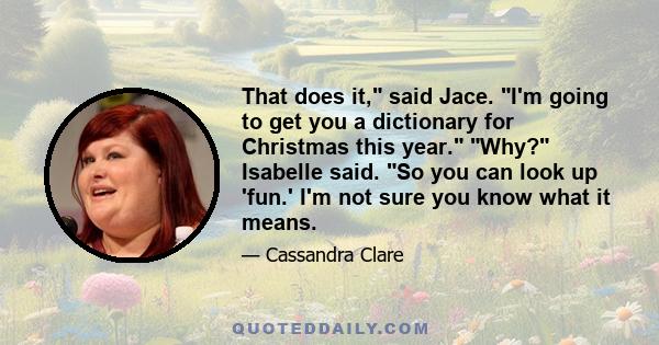 That does it, said Jace. I'm going to get you a dictionary for Christmas this year. Why? Isabelle said. So you can look up 'fun.' I'm not sure you know what it means.