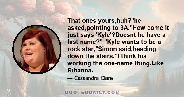 That ones yours,huh?he asked,pointing to 3A.How come it just says 'Kyle'?Doesnt he have a last name? Kyle wants to be a rock star,Simon said,heading down the stairs.I think his working the one-name thing.Like Rihanna.