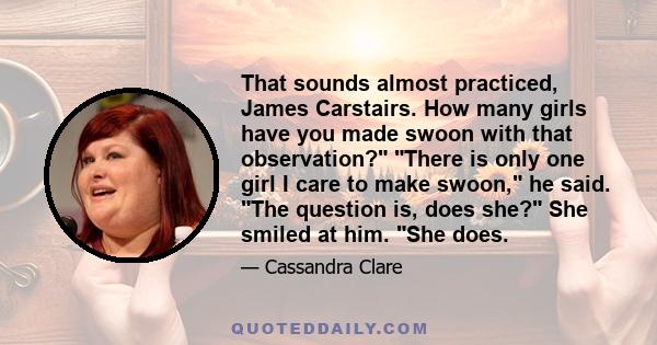 That sounds almost practiced, James Carstairs. How many girls have you made swoon with that observation? There is only one girl I care to make swoon, he said. The question is, does she? She smiled at him. She does.