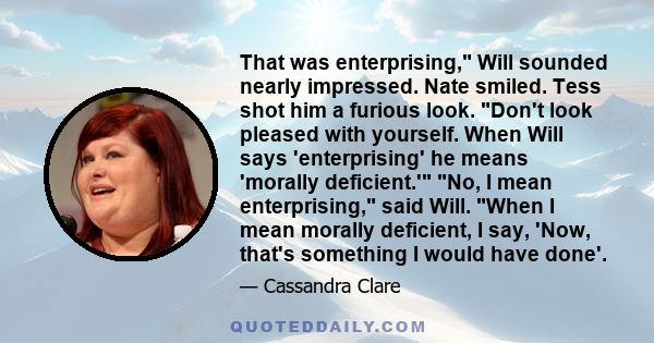 That was enterprising, Will sounded nearly impressed. Nate smiled. Tess shot him a furious look. Don't look pleased with yourself. When Will says 'enterprising' he means 'morally deficient.' No, I mean enterprising,