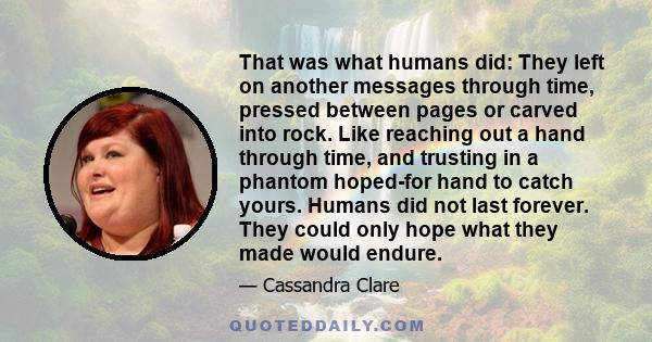 That was what humans did: They left on another messages through time, pressed between pages or carved into rock. Like reaching out a hand through time, and trusting in a phantom hoped-for hand to catch yours. Humans did 