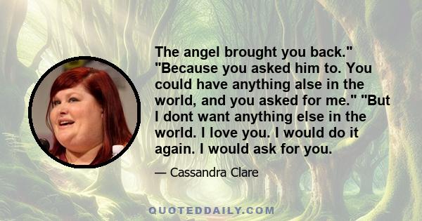 The angel brought you back. Because you asked him to. You could have anything alse in the world, and you asked for me. But I dont want anything else in the world. I love you. I would do it again. I would ask for you.