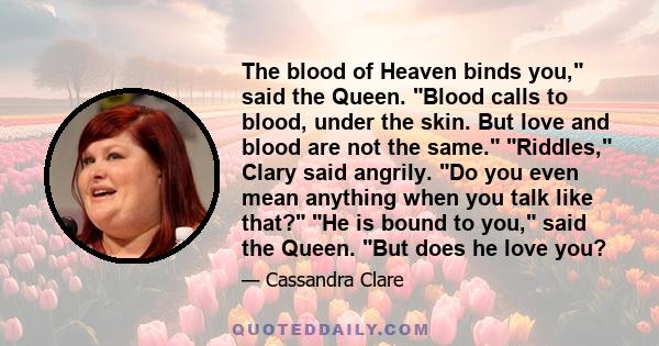 The blood of Heaven binds you, said the Queen. Blood calls to blood, under the skin. But love and blood are not the same. Riddles, Clary said angrily. Do you even mean anything when you talk like that? He is bound to