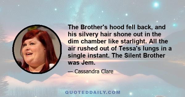 The Brother's hood fell back, and his silvery hair shone out in the dim chamber like starlight. All the air rushed out of Tessa's lungs in a single instant. The Silent Brother was Jem.