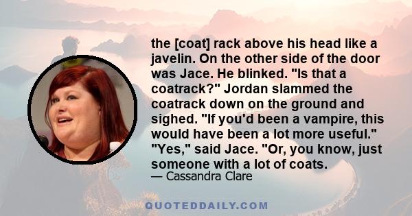 the [coat] rack above his head like a javelin. On the other side of the door was Jace. He blinked. Is that a coatrack? Jordan slammed the coatrack down on the ground and sighed. If you'd been a vampire, this would have