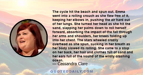 The cycle hit the beach and spun out. Emma went into a rolling crouch as she flew free of it, keeping her elbows in, pushing the air hard out of her lungs. She turned her head as she hit the sand, slapping her palms