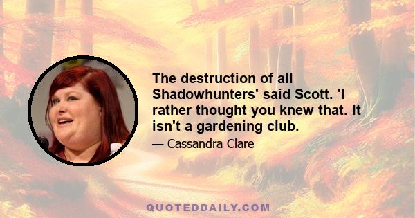 The destruction of all Shadowhunters' said Scott. 'I rather thought you knew that. It isn't a gardening club.