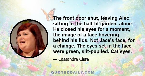 The front door shut, leaving Alec sitting in the half-lit garden, alone. He closed his eyes for a moment, the image of a face hovering behind his lids. Not Jace's face, for a change. The eyes set in the face were green, 