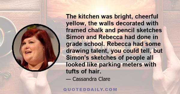 The kitchen was bright, cheerful yellow, the walls decorated with framed chalk and pencil sketches Simon and Rebecca had done in grade school. Rebecca had some drawing talent, you could tell, but Simon's sketches of