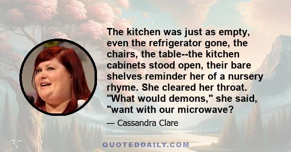 The kitchen was just as empty, even the refrigerator gone, the chairs, the table--the kitchen cabinets stood open, their bare shelves reminder her of a nursery rhyme. She cleared her throat. What would demons, she said, 