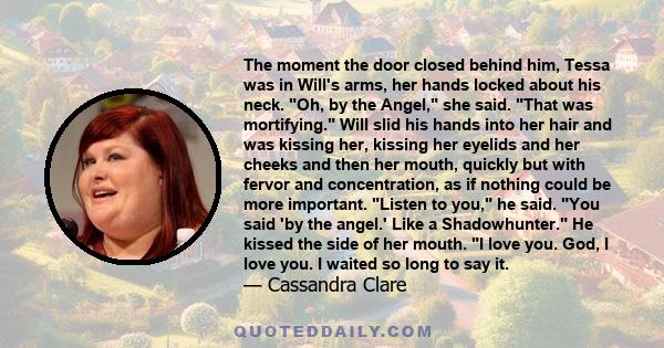 The moment the door closed behind him, Tessa was in Will's arms, her hands locked about his neck. Oh, by the Angel, she said. That was mortifying. Will slid his hands into her hair and was kissing her, kissing her