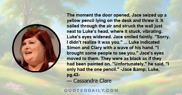 The moment the door opened, Jace seized up a yellow pencil lying on the desk and threw it. It sailed through the air and struck the wall just next to Luke's head, where it stuck, vibrating. Luke's eyes widened. Jace