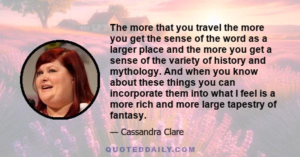 The more that you travel the more you get the sense of the word as a larger place and the more you get a sense of the variety of history and mythology. And when you know about these things you can incorporate them into