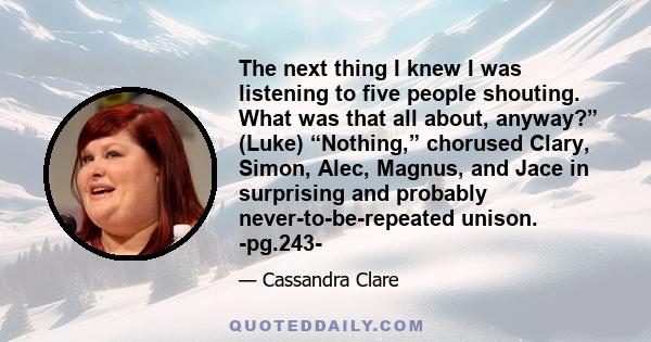 The next thing I knew I was listening to five people shouting. What was that all about, anyway?” (Luke) “Nothing,” chorused Clary, Simon, Alec, Magnus, and Jace in surprising and probably never-to-be-repeated unison.