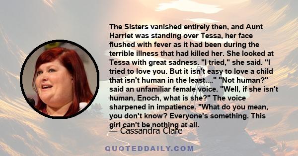 The Sisters vanished entirely then, and Aunt Harriet was standing over Tessa, her face flushed with fever as it had been during the terrible illness that had killed her. She looked at Tessa with great sadness. I tried,