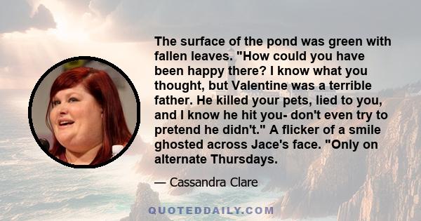 The surface of the pond was green with fallen leaves. How could you have been happy there? I know what you thought, but Valentine was a terrible father. He killed your pets, lied to you, and I know he hit you- don't