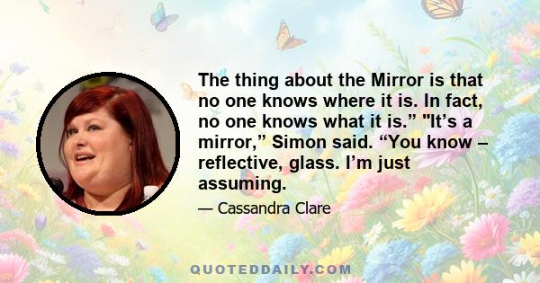 The thing about the Mirror is that no one knows where it is. In fact, no one knows what it is.” It’s a mirror,” Simon said. “You know – reflective, glass. I’m just assuming.