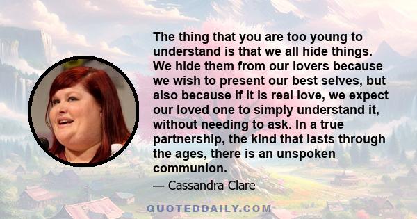 The thing that you are too young to understand is that we all hide things. We hide them from our lovers because we wish to present our best selves, but also because if it is real love, we expect our loved one to simply