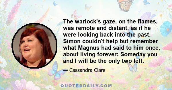 The warlock's gaze, on the flames, was remote and distant, as if he were looking back into the past. Simon couldn't help but remember what Magnus had said to him once, about living forever: Someday you and I will be the 