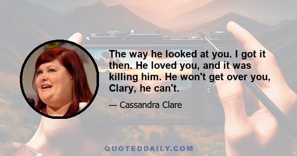 The way he looked at you. I got it then. He loved you, and it was killing him. He won't get over you, Clary, he can't.