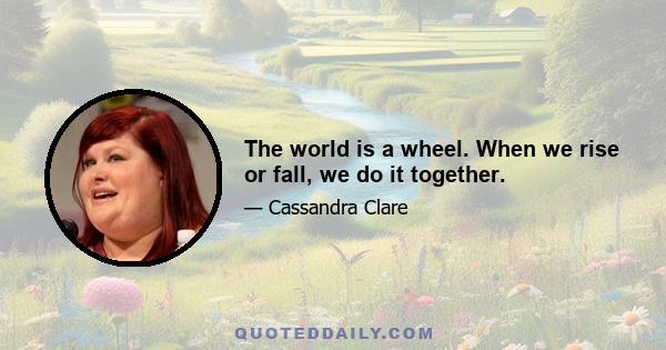 The world is a wheel. When we rise or fall, we do it together.