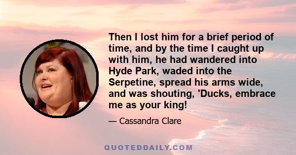 Then I lost him for a brief period of time, and by the time I caught up with him, he had wandered into Hyde Park, waded into the Serpetine, spread his arms wide, and was shouting, 'Ducks, embrace me as your king!