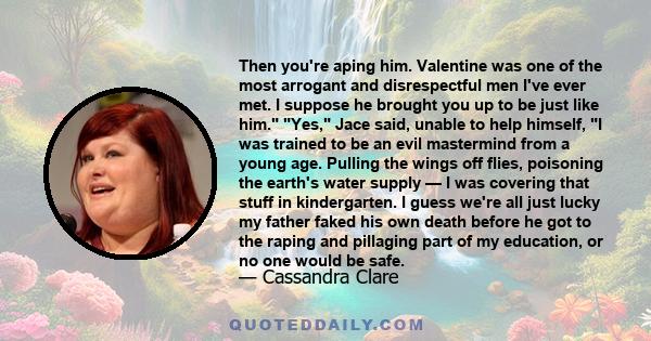 Then you're aping him. Valentine was one of the most arrogant and disrespectful men I've ever met. I suppose he brought you up to be just like him. Yes, Jace said, unable to help himself, I was trained to be an evil