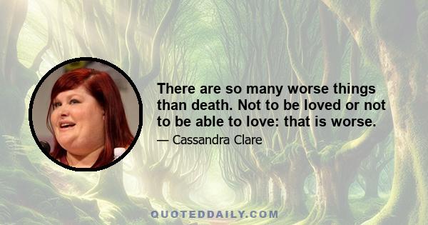 There are so many worse things than death. Not to be loved or not to be able to love: that is worse.