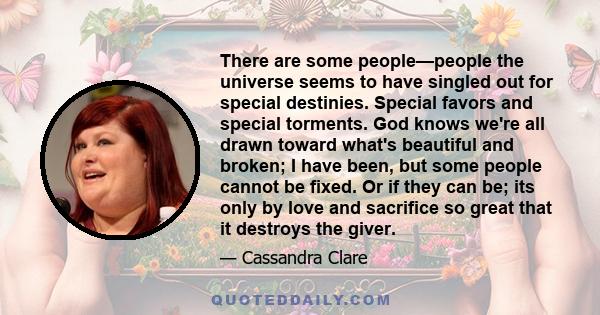 There are some people—people the universe seems to have singled out for special destinies. Special favors and special torments. God knows we're all drawn toward what's beautiful and broken; I have been, but some people