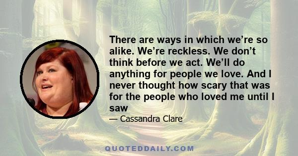 There are ways in which we’re so alike. We’re reckless. We don’t think before we act. We’ll do anything for people we love. And I never thought how scary that was for the people who loved me until I saw