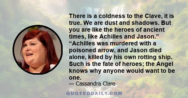 There is a coldness to the Clave, it is true. We are dust and shadows. But you are like the heroes of ancient times, like Achilles and Jason.” “Achilles was murdered with a poisoned arrow, and Jason died alone, killed