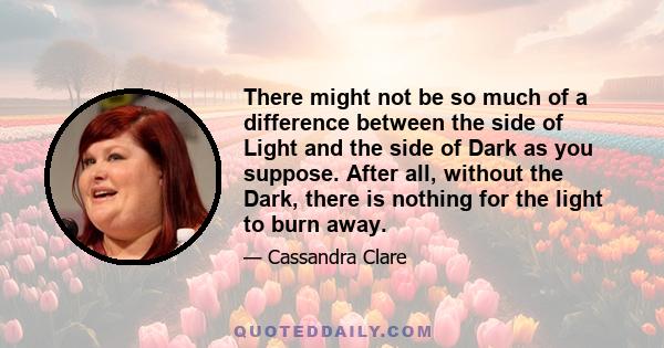 There might not be so much of a difference between the side of Light and the side of Dark as you suppose. After all, without the Dark, there is nothing for the light to burn away.