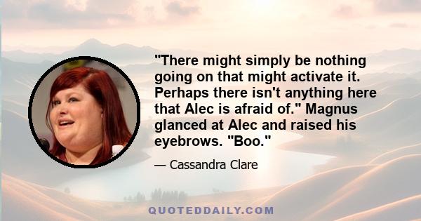 There might simply be nothing going on that might activate it. Perhaps there isn't anything here that Alec is afraid of. Magnus glanced at Alec and raised his eyebrows. Boo.