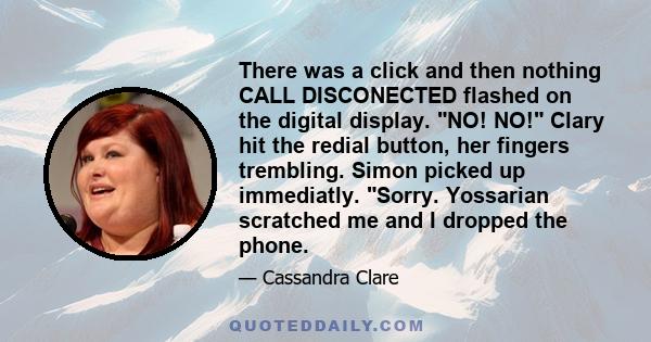 There was a click and then nothing CALL DISCONECTED flashed on the digital display. NO! NO! Clary hit the redial button, her fingers trembling. Simon picked up immediatly. Sorry. Yossarian scratched me and I dropped the 