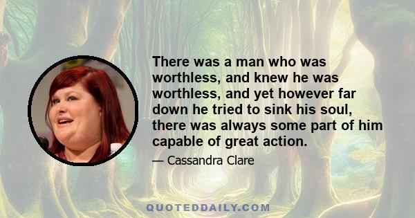 There was a man who was worthless, and knew he was worthless, and yet however far down he tried to sink his soul, there was always some part of him capable of great action.