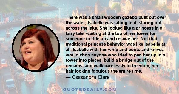 There was a small wooden gazebo built out over the water; Isabelle was sitting in it, staring out across the lake. She looked like a princess in a fairy tale, waiting at the top of her tower for someone to ride up and