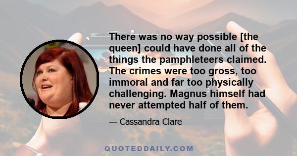 There was no way possible [the queen] could have done all of the things the pamphleteers claimed. The crimes were too gross, too immoral and far too physically challenging. Magnus himself had never attempted half of