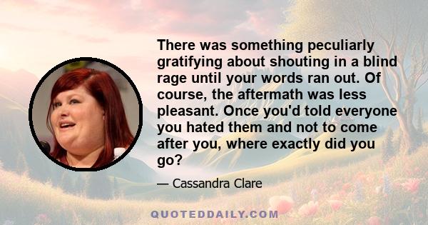 There was something peculiarly gratifying about shouting in a blind rage until your words ran out. Of course, the aftermath was less pleasant. Once you'd told everyone you hated them and not to come after you, where