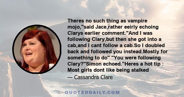 Theres no such thing as vampire mojo,said Jace,rather eeirly echoing Clarys earlier comment.And I was following Clary,but then she got into a cab,and I cant follow a cab.So I doubled back and followed you instead.Mostly 