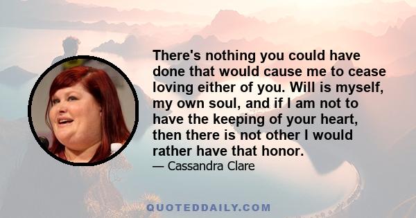 There's nothing you could have done that would cause me to cease loving either of you. Will is myself, my own soul, and if I am not to have the keeping of your heart, then there is not other I would rather have that