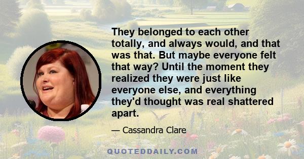 They belonged to each other totally, and always would, and that was that. But maybe everyone felt that way? Until the moment they realized they were just like everyone else, and everything they'd thought was real