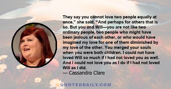 They say you cannot love two people equally at once,” she said. “And perhaps for others that is so. But you and Will—you are not like two ordinary people, two people who might have been jealous of each other, or who